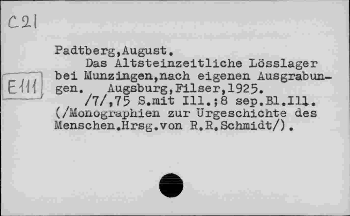 ﻿Ô2-I
Edi
Padtberg,August.
Das Altsteinzeitliche Lösslager bei MünzIngen,nach eigenen Ausgrabungen. Augsburg,Pilsen,1925.
/7/,75 S.mit Ill.;8 sep.Bl.Ill. (/Monographien zur Urgeschichte des Menschen.Hrsg.von R.R.Schmidt/).